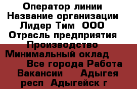 Оператор линии › Название организации ­ Лидер Тим, ООО › Отрасль предприятия ­ Производство › Минимальный оклад ­ 34 000 - Все города Работа » Вакансии   . Адыгея респ.,Адыгейск г.